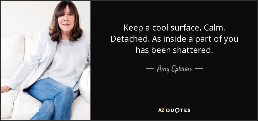 Keep a cool surface. Calm. Detached. As inside a part of you has been shattered. - Amy Ephron