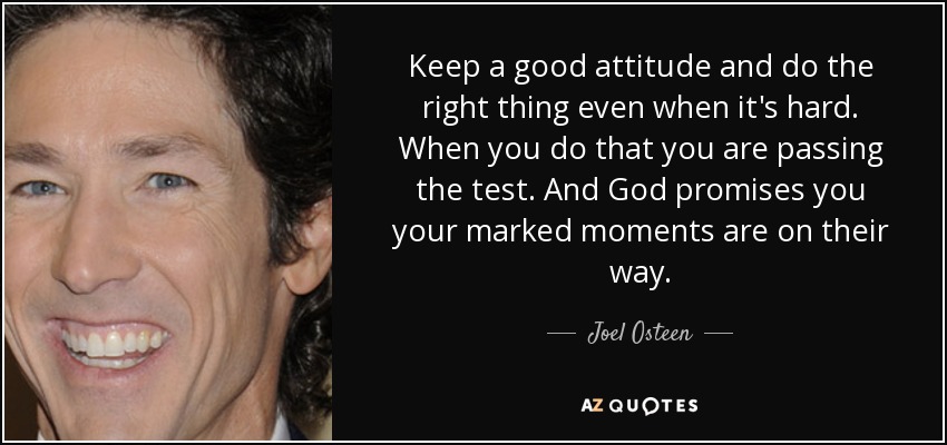 Keep a good attitude and do the right thing even when it's hard. When you do that you are passing the test. And God promises you your marked moments are on their way. - Joel Osteen