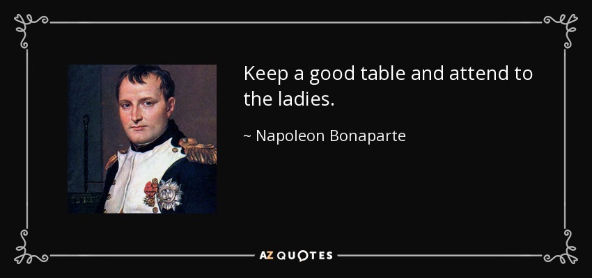 Keep a good table and attend to the ladies. - Napoleon Bonaparte