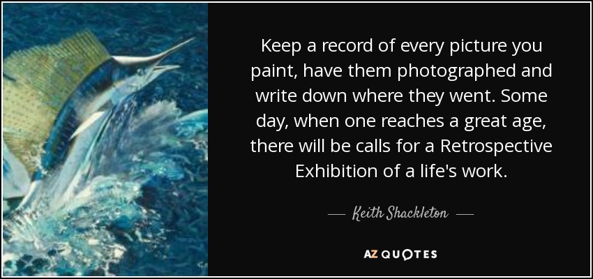 Keep a record of every picture you paint, have them photographed and write down where they went. Some day, when one reaches a great age, there will be calls for a Retrospective Exhibition of a life's work. - Keith Shackleton