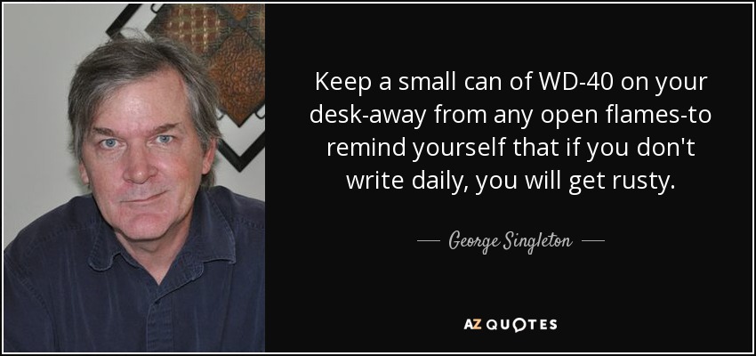 Keep a small can of WD-40 on your desk-away from any open flames-to remind yourself that if you don't write daily, you will get rusty. - George Singleton