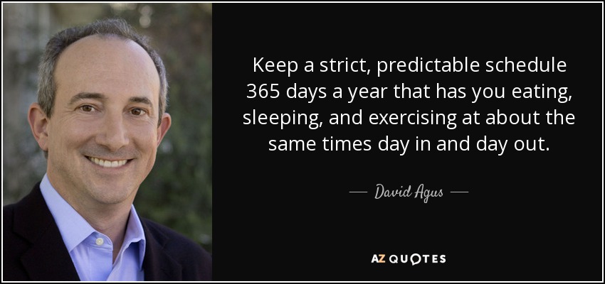 Keep a strict, predictable schedule 365 days a year that has you eating, sleeping, and exercising at about the same times day in and day out. - David Agus