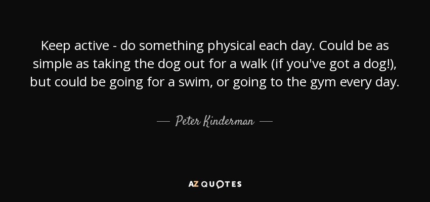 Keep active - do something physical each day. Could be as simple as taking the dog out for a walk (if you've got a dog!), but could be going for a swim, or going to the gym every day. - Peter Kinderman