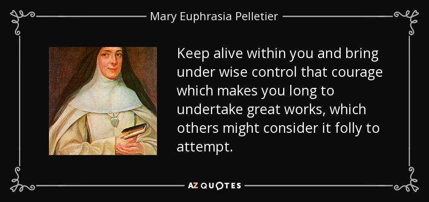 Keep alive within you and bring under wise control that courage which makes you long to undertake great works, which others might consider it folly to attempt. - Mary Euphrasia Pelletier