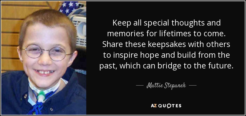 Keep all special thoughts and memories for lifetimes to come. Share these keepsakes with others to inspire hope and build from the past, which can bridge to the future. - Mattie Stepanek