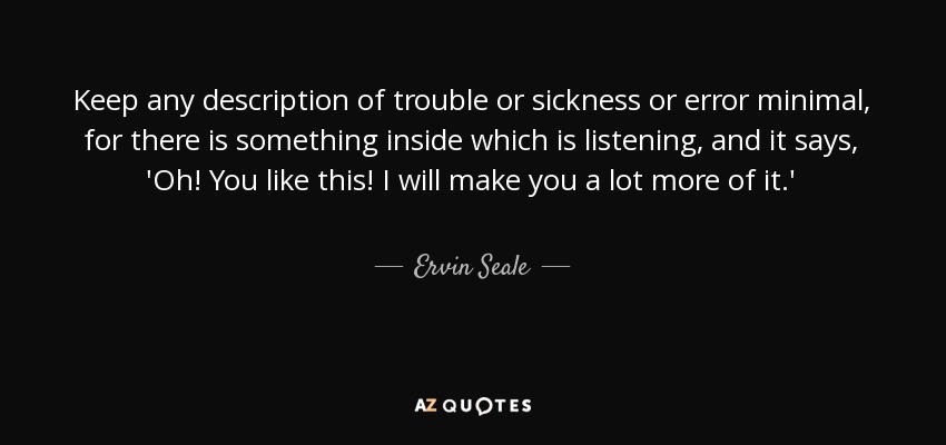 Keep any description of trouble or sickness or error minimal, for there is something inside which is listening, and it says, 'Oh! You like this! I will make you a lot more of it.' - Ervin Seale