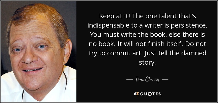 Keep at it! The one talent that's indispensable to a writer is persistence. You must write the book, else there is no book. It will not finish itself. Do not try to commit art. Just tell the damned story. - Tom Clancy