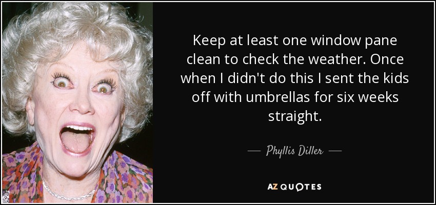 Keep at least one window pane clean to check the weather. Once when I didn't do this I sent the kids off with umbrellas for six weeks straight. - Phyllis Diller