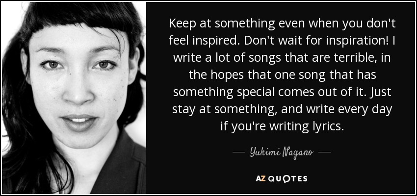 Keep at something even when you don't feel inspired. Don't wait for inspiration! I write a lot of songs that are terrible, in the hopes that one song that has something special comes out of it. Just stay at something, and write every day if you're writing lyrics. - Yukimi Nagano
