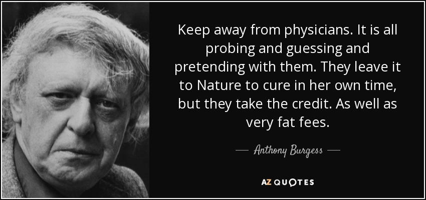 Keep away from physicians. It is all probing and guessing and pretending with them. They leave it to Nature to cure in her own time, but they take the credit. As well as very fat fees. - Anthony Burgess