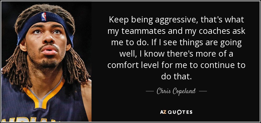 Keep being aggressive, that's what my teammates and my coaches ask me to do. If I see things are going well, I know there's more of a comfort level for me to continue to do that. - Chris Copeland
