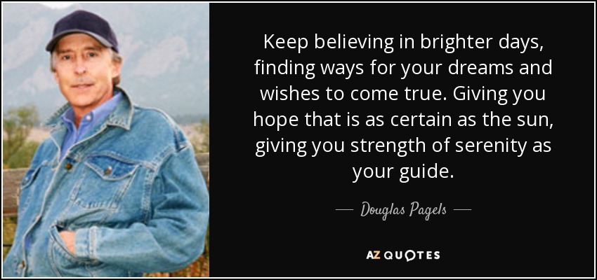 Keep believing in brighter days, finding ways for your dreams and wishes to come true. Giving you hope that is as certain as the sun, giving you strength of serenity as your guide. - Douglas Pagels