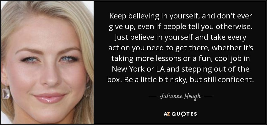 Keep believing in yourself, and don't ever give up, even if people tell you otherwise. Just believe in yourself and take every action you need to get there, whether it's taking more lessons or a fun, cool job in New York or LA and stepping out of the box. Be a little bit risky, but still confident. - Julianne Hough