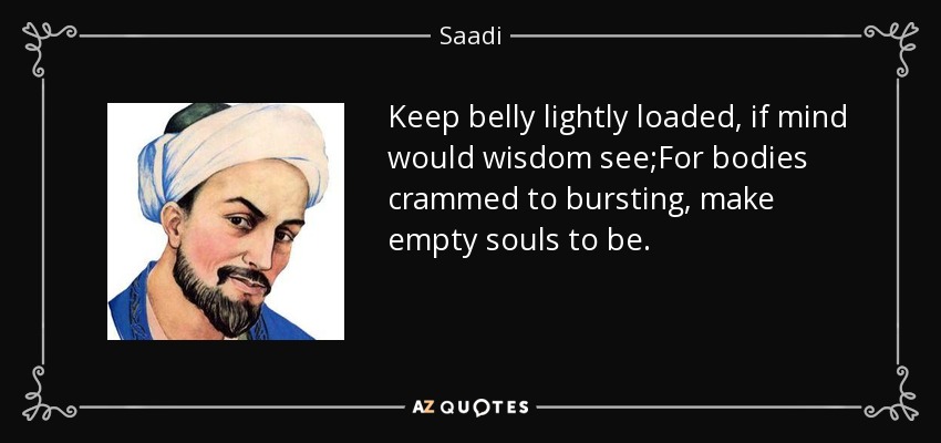 Keep belly lightly loaded, if mind would wisdom see;For bodies crammed to bursting, make empty souls to be. - Saadi