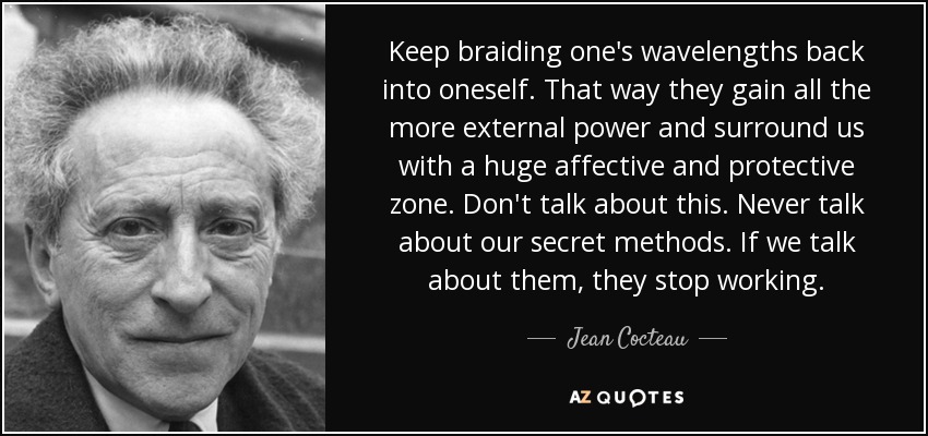 Keep braiding one's wavelengths back into oneself. That way they gain all the more external power and surround us with a huge affective and protective zone. Don't talk about this. Never talk about our secret methods. If we talk about them, they stop working. - Jean Cocteau