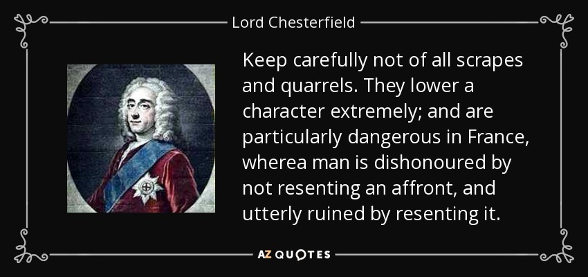 Keep carefully not of all scrapes and quarrels. They lower a character extremely; and are particularly dangerous in France, wherea man is dishonoured by not resenting an affront, and utterly ruined by resenting it. - Lord Chesterfield