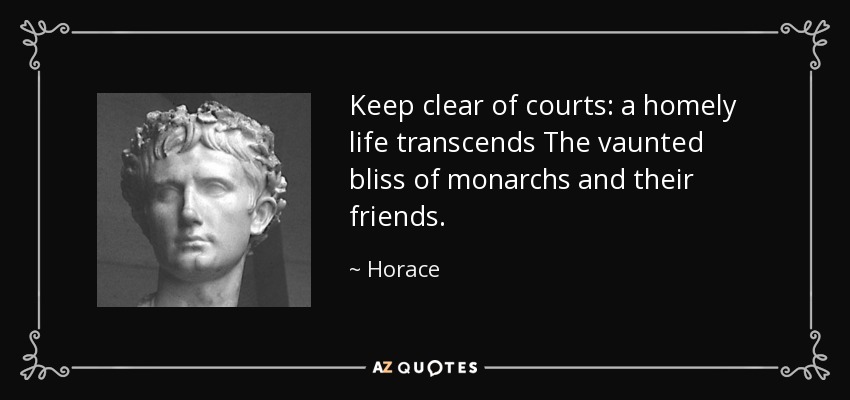 Keep clear of courts: a homely life transcends The vaunted bliss of monarchs and their friends. - Horace