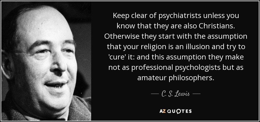 Keep clear of psychiatrists unless you know that they are also Christians. Otherwise they start with the assumption that your religion is an illusion and try to 'cure' it: and this assumption they make not as professional psychologists but as amateur philosophers. - C. S. Lewis
