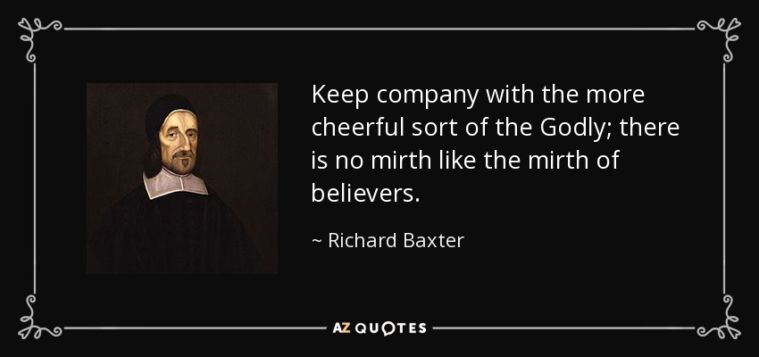 Keep company with the more cheerful sort of the Godly; there is no mirth like the mirth of believers. - Richard Baxter