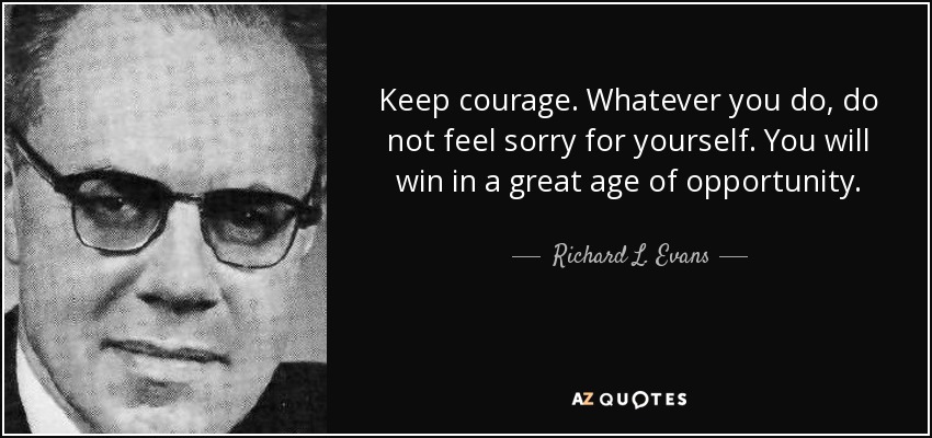 Keep courage. Whatever you do, do not feel sorry for yourself. You will win in a great age of opportunity. - Richard L. Evans