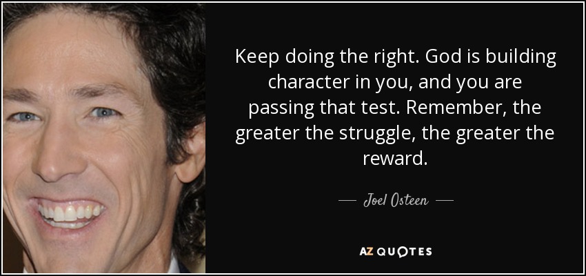 Keep doing the right. God is building character in you, and you are passing that test. Remember, the greater the struggle, the greater the reward. - Joel Osteen
