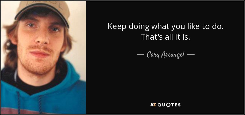 Keep doing what you like to do. That's all it is. - Cory Arcangel