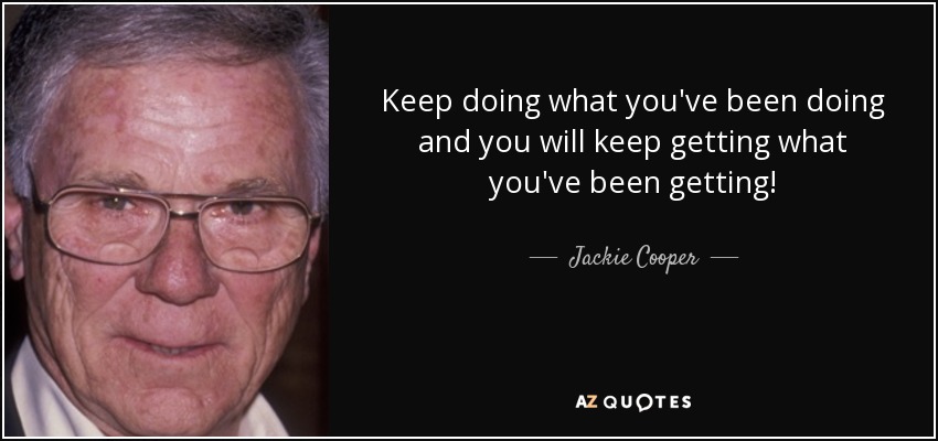 Keep doing what you've been doing and you will keep getting what you've been getting! - Jackie Cooper