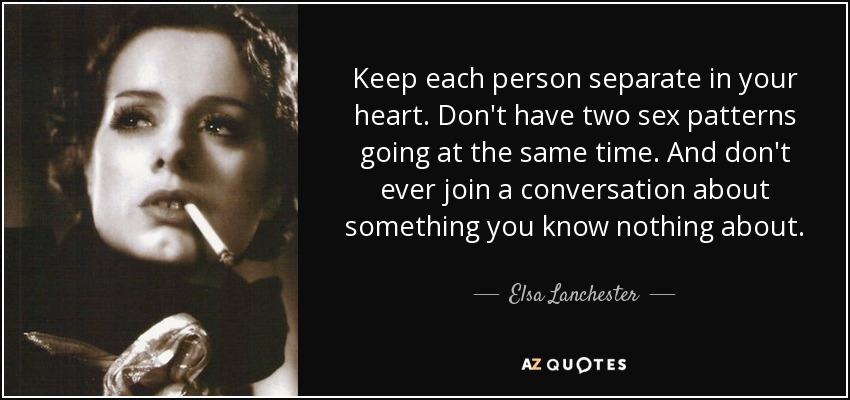 Keep each person separate in your heart. Don't have two sex patterns going at the same time. And don't ever join a conversation about something you know nothing about. - Elsa Lanchester