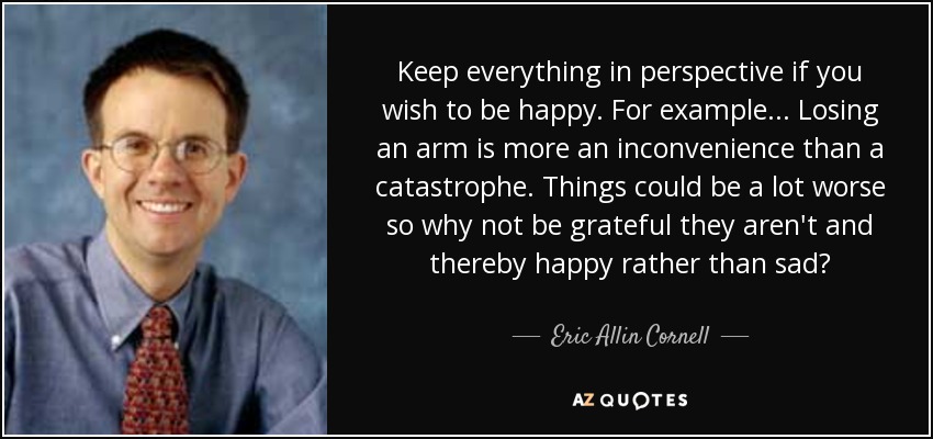 Keep everything in perspective if you wish to be happy. For example... Losing an arm is more an inconvenience than a catastrophe. Things could be a lot worse so why not be grateful they aren't and thereby happy rather than sad? - Eric Allin Cornell