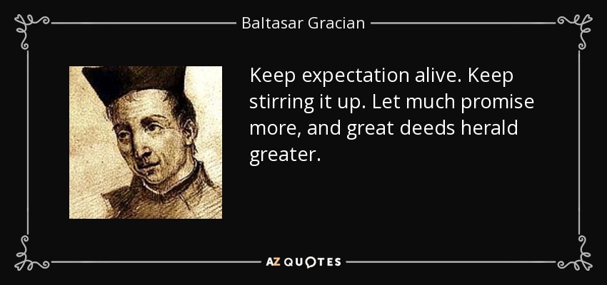 Keep expectation alive. Keep stirring it up. Let much promise more, and great deeds herald greater. - Baltasar Gracian