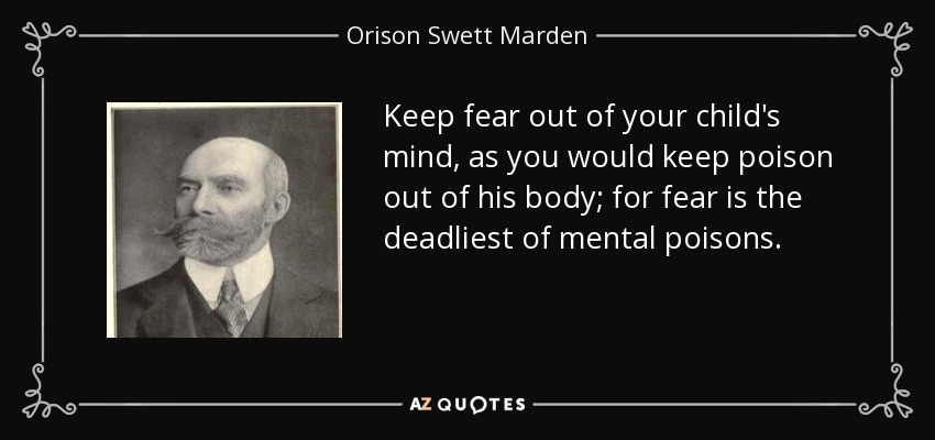 Keep fear out of your child's mind, as you would keep poison out of his body; for fear is the deadliest of mental poisons. - Orison Swett Marden
