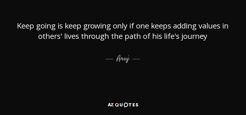 Keep going is keep growing only if one keeps adding values in others' lives through the path of his life's journey - Anuj