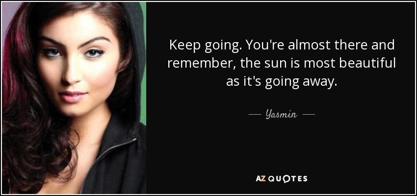 Keep going. You're almost there and remember, the sun is most beautiful as it's going away. - Yasmin