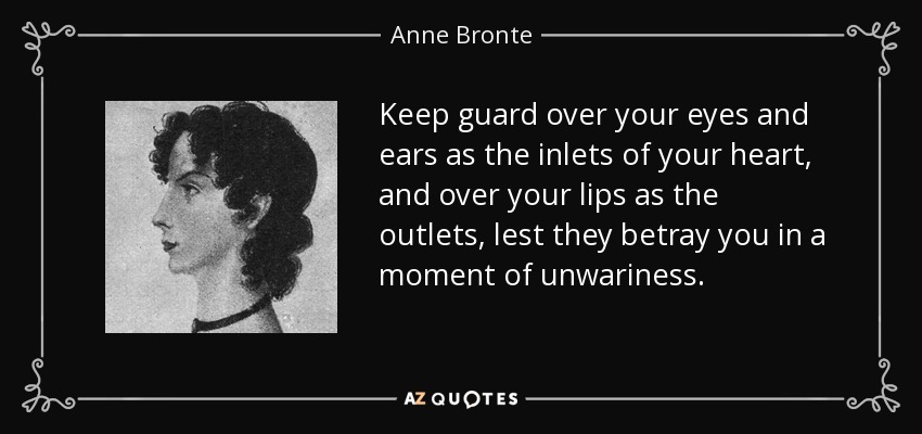 Keep guard over your eyes and ears as the inlets of your heart, and over your lips as the outlets, lest they betray you in a moment of unwariness. - Anne Bronte