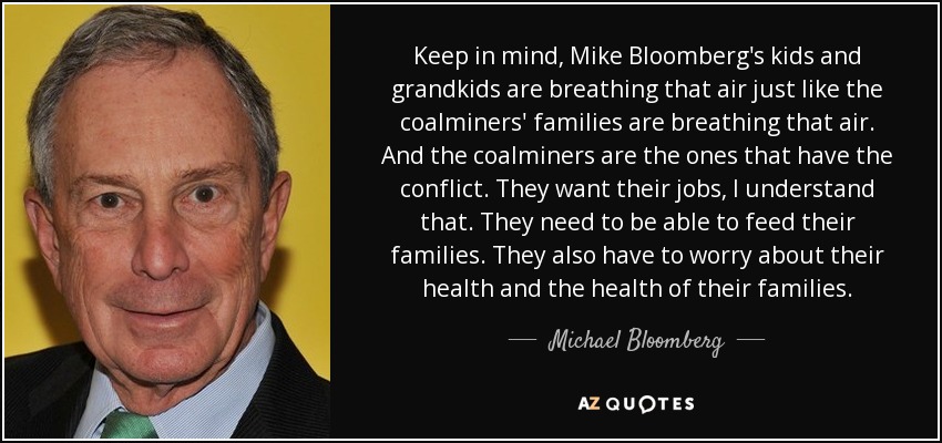 Keep in mind, Mike Bloomberg's kids and grandkids are breathing that air just like the coalminers' families are breathing that air. And the coalminers are the ones that have the conflict. They want their jobs, I understand that. They need to be able to feed their families. They also have to worry about their health and the health of their families. - Michael Bloomberg