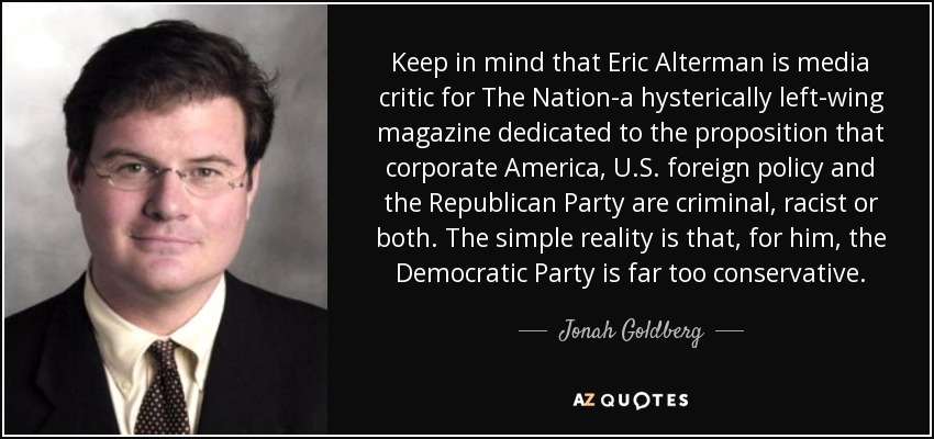 Keep in mind that Eric Alterman is media critic for The Nation-a hysterically left-wing magazine dedicated to the proposition that corporate America, U.S. foreign policy and the Republican Party are criminal, racist or both. The simple reality is that, for him, the Democratic Party is far too conservative. - Jonah Goldberg