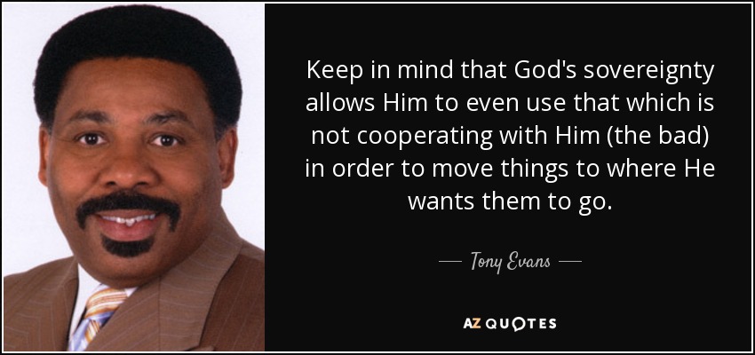 Keep in mind that God's sovereignty allows Him to even use that which is not cooperating with Him (the bad) in order to move things to where He wants them to go. - Tony Evans
