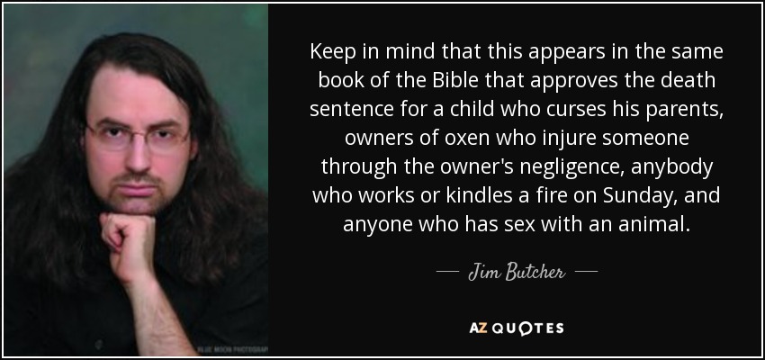 Keep in mind that this appears in the same book of the Bible that approves the death sentence for a child who curses his parents, owners of oxen who injure someone through the owner's negligence, anybody who works or kindles a fire on Sunday, and anyone who has sex with an animal. - Jim Butcher