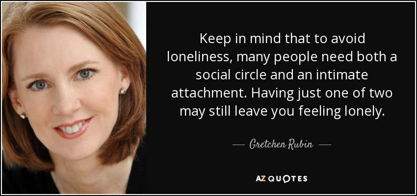Keep in mind that to avoid loneliness, many people need both a social circle and an intimate attachment. Having just one of two may still leave you feeling lonely. - Gretchen Rubin