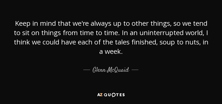 Keep in mind that we're always up to other things, so we tend to sit on things from time to time. In an uninterrupted world, I think we could have each of the tales finished, soup to nuts, in a week. - Glenn McQuaid