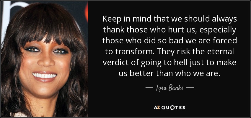 Keep in mind that we should always thank those who hurt us, especially those who did so bad we are forced to transform. They risk the eternal verdict of going to hell just to make us better than who we are. - Tyra Banks