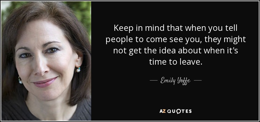 Keep in mind that when you tell people to come see you, they might not get the idea about when it's time to leave. - Emily Yoffe