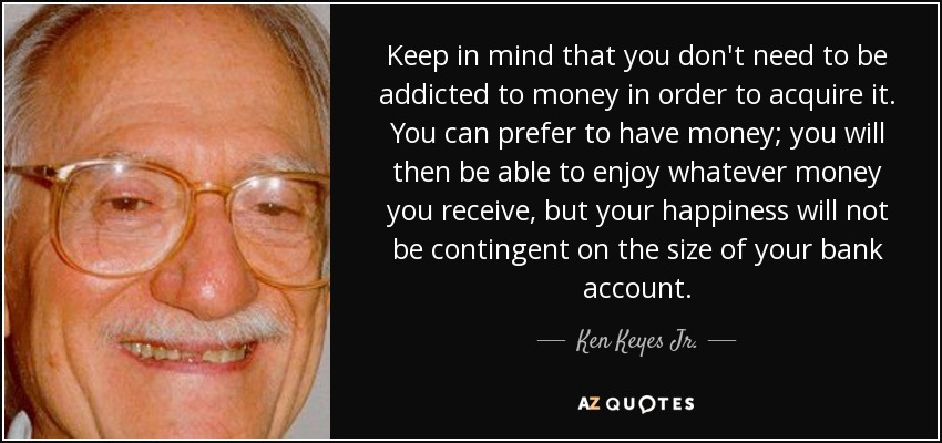 Keep in mind that you don't need to be addicted to money in order to acquire it. You can prefer to have money; you will then be able to enjoy whatever money you receive, but your happiness will not be contingent on the size of your bank account. - Ken Keyes Jr.