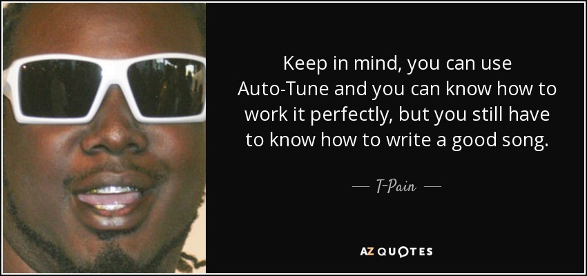 Keep in mind, you can use Auto-Tune and you can know how to work it perfectly, but you still have to know how to write a good song. - T-Pain