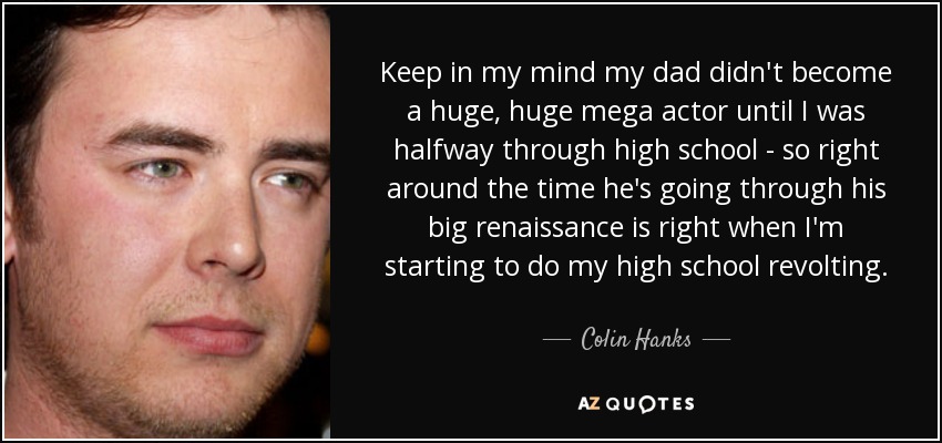 Keep in my mind my dad didn't become a huge, huge mega actor until I was halfway through high school - so right around the time he's going through his big renaissance is right when I'm starting to do my high school revolting. - Colin Hanks