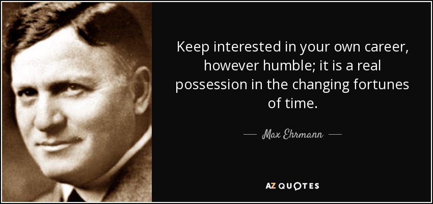 Keep interested in your own career, however humble; it is a real possession in the changing fortunes of time. - Max Ehrmann