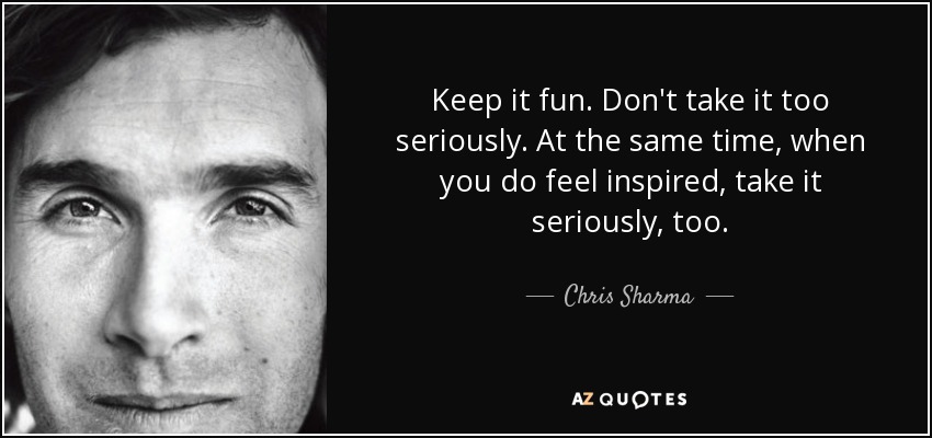 Keep it fun. Don't take it too seriously. At the same time, when you do feel inspired, take it seriously, too. - Chris Sharma