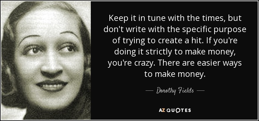 Keep it in tune with the times, but don't write with the specific purpose of trying to create a hit. If you're doing it strictly to make money, you're crazy. There are easier ways to make money. - Dorothy Fields