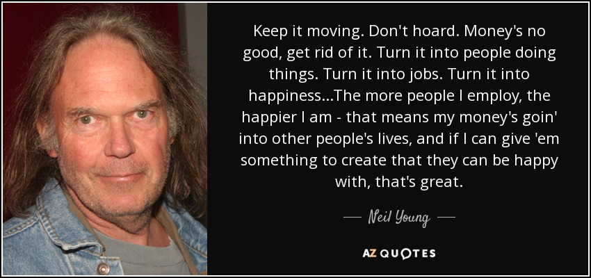 Keep it moving. Don't hoard. Money's no good, get rid of it. Turn it into people doing things. Turn it into jobs. Turn it into happiness...The more people I employ, the happier I am - that means my money's goin' into other people's lives, and if I can give 'em something to create that they can be happy with, that's great. - Neil Young