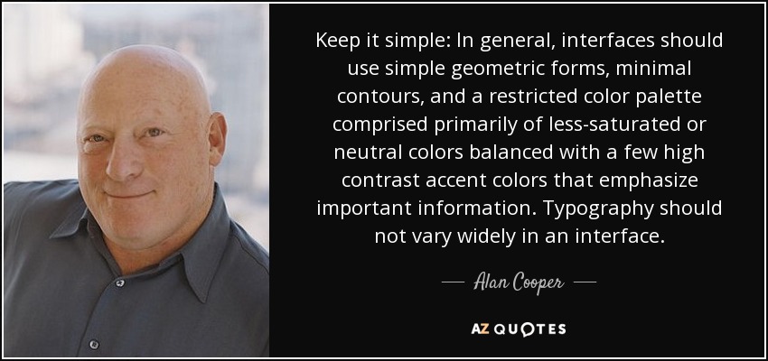 Keep it simple: In general, interfaces should use simple geometric forms, minimal contours, and a restricted color palette comprised primarily of less-saturated or neutral colors balanced with a few high contrast accent colors that emphasize important information. Typography should not vary widely in an interface. - Alan Cooper